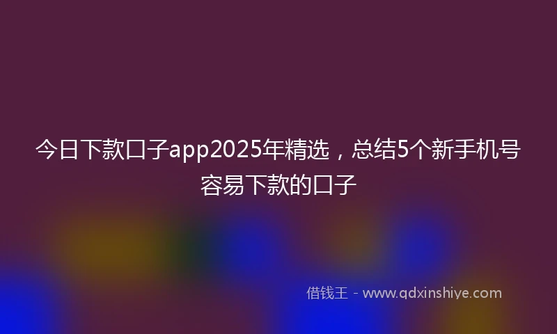 今日下款口子app2025年精选，总结5个新手机号容易下款的口子