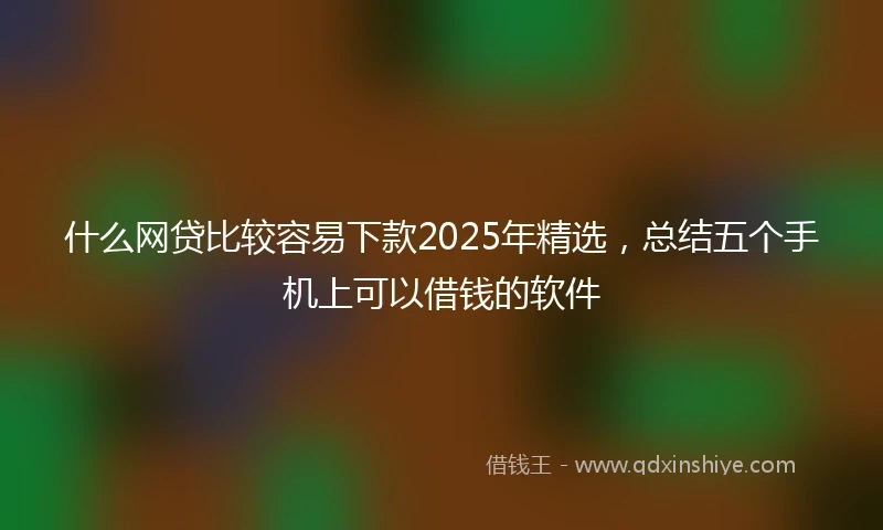 什么网贷比较容易下款2025年精选，总结五个手机上可以借钱的软件