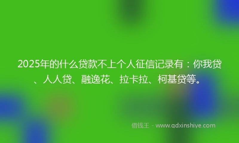 2025年的什么贷款不上个人征信记录有：你我贷、人人贷、融逸花、拉卡拉、柯基贷等。