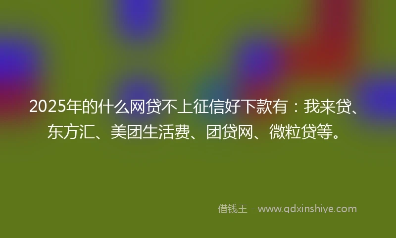 2025年的什么网贷不上征信好下款有：我来贷、东方汇、美团生活费、团贷网、微粒贷等。