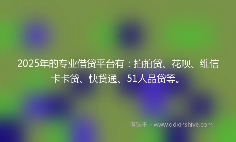 2025年的专业借贷平台有：拍拍贷、花呗、维信卡卡贷、快贷通、51人品贷等。