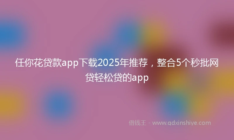 任你花贷款app下载2025年推荐，整合5个秒批网贷轻松贷的app