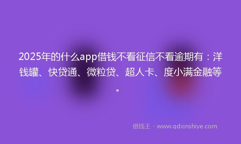 2025年的什么app借钱不看征信不看逾期有：洋钱罐、快贷通、微粒贷、超人卡、度小满金融等。
