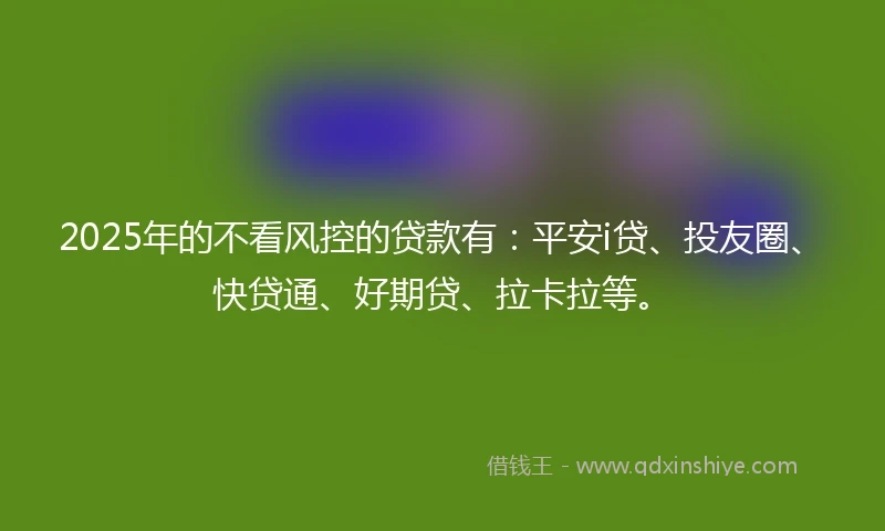 2025年的不看风控的贷款有：平安i贷、投友圈、快贷通、好期贷、拉卡拉等。
