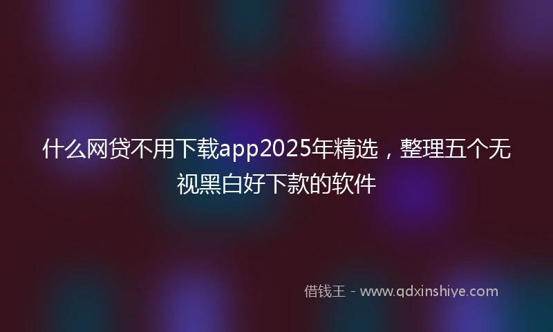 什么网贷不用下载app2025年精选，整理五个无视黑白好下款的软件