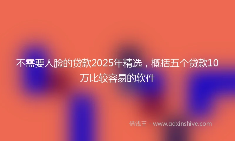 不需要人脸的贷款2025年精选，概括五个贷款10万比较容易的软件