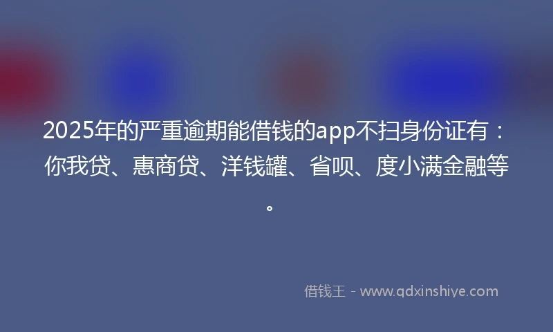 2025年的严重逾期能借钱的app不扫身份证有：你我贷、惠商贷、洋钱罐、省呗、度小满金融等。