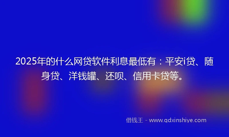 2025年的什么网贷软件利息最低有：平安i贷、随身贷、洋钱罐、还呗、信用卡贷等。