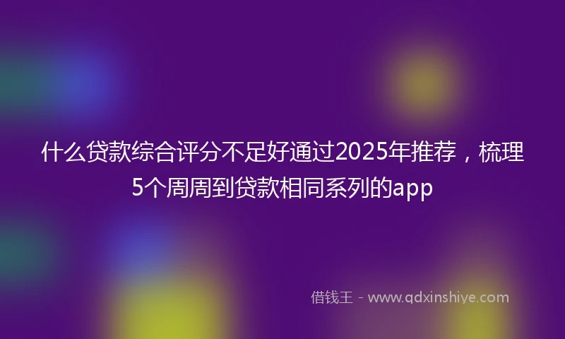 什么贷款综合评分不足好通过2025年推荐，梳理5个周周到贷款相同系列的app