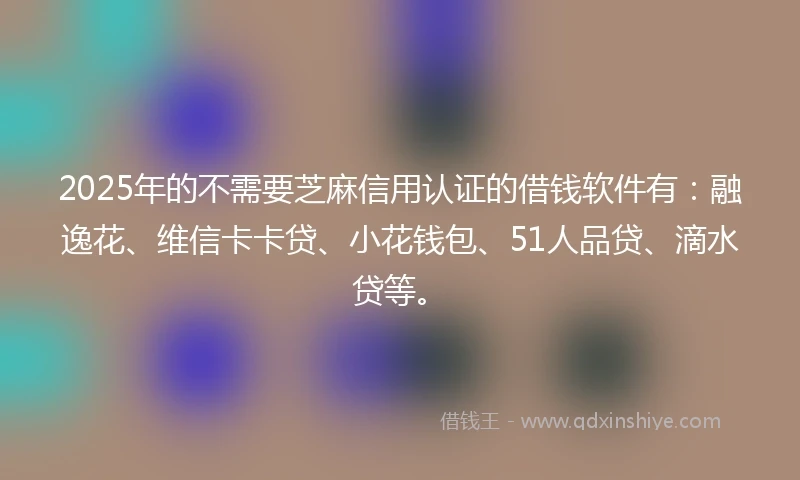 2025年的不需要芝麻信用认证的借钱软件有:融逸花、维信卡卡贷、小花钱包、51人品贷、滴水贷等。