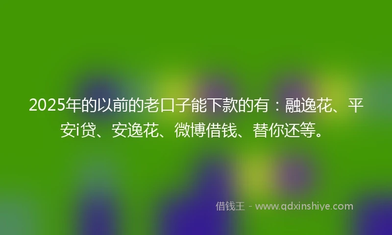 2025年的以前的老口子能下款的有：融逸花、平安i贷、安逸花、微博借钱、替你还等。