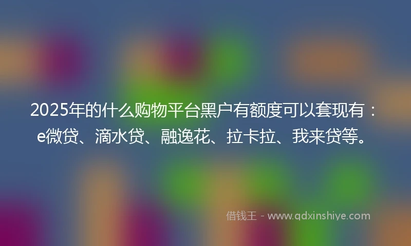 2025年的什么购物平台黑户有额度可以套现有：e微贷、滴水贷、融逸花、拉卡拉、我来贷等。