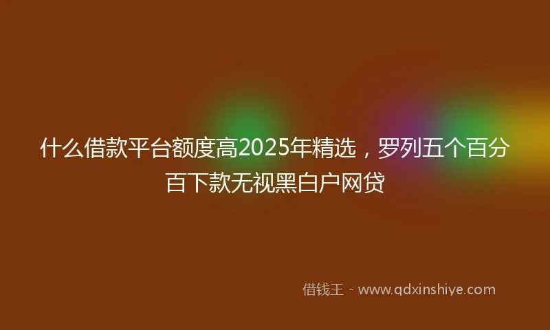 什么借款平台额度高2025年精选，罗列五个百分百下款无视黑白户网贷