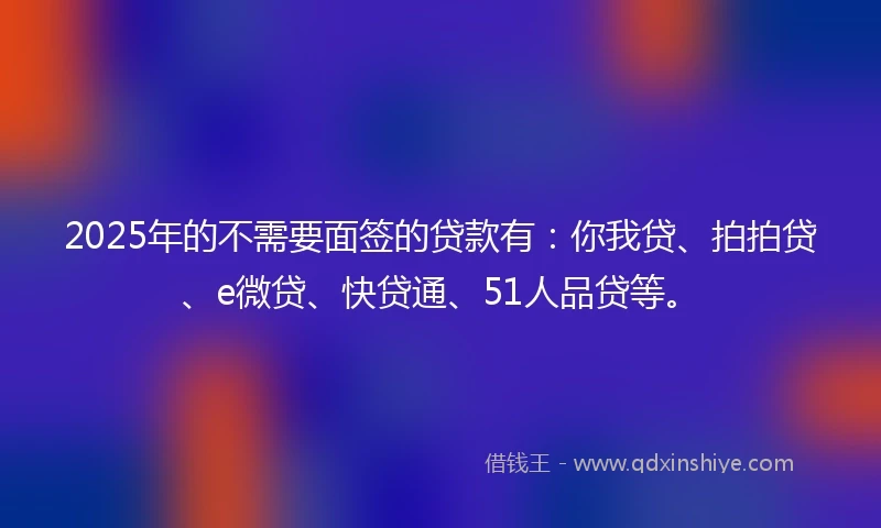 2025年的不需要面签的贷款有：你我贷、拍拍贷、e微贷、快贷通、51人品贷等。