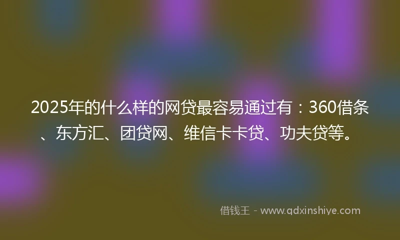 2025年的什么样的网贷最容易通过有：360借条、东方汇、团贷网、维信卡卡贷、功夫贷等。