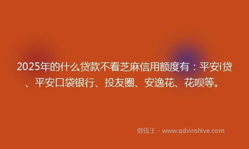 2025年的什么贷款不看芝麻信用额度有：平安i贷、平安口袋银行、投友圈、安逸花、花呗等。