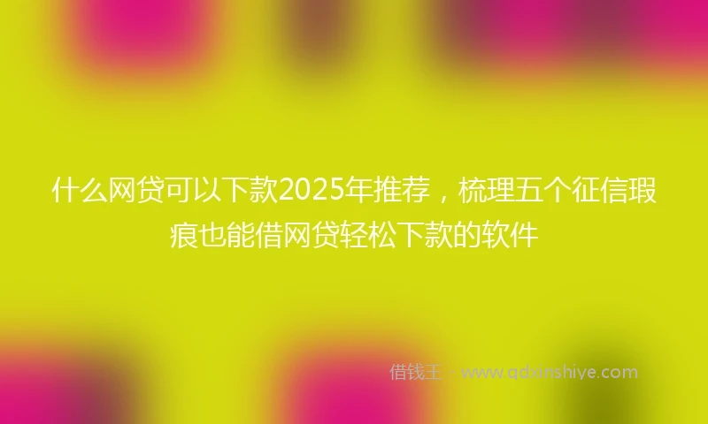 什么网贷可以下款2025年推荐，梳理五个征信瑕疵也能借网贷轻松下款的软件