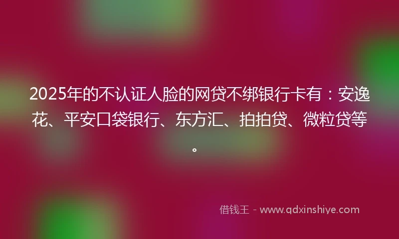 2025年的不认证人脸的网贷不绑银行卡有：安逸花、平安口袋银行、东方汇、拍拍贷、微粒贷等。