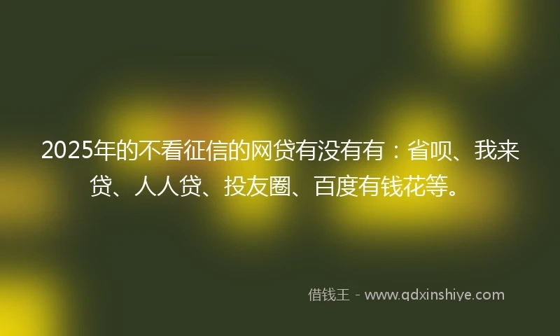 2025年的不看征信的网贷有没有有：省呗、我来贷、人人贷、投友圈、百度有钱花等。