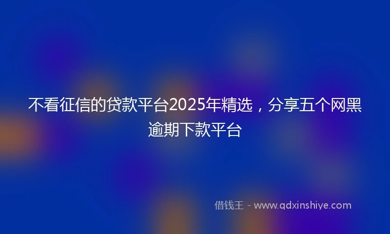 不看征信的贷款平台2025年精选，分享五个网黑逾期下款平台