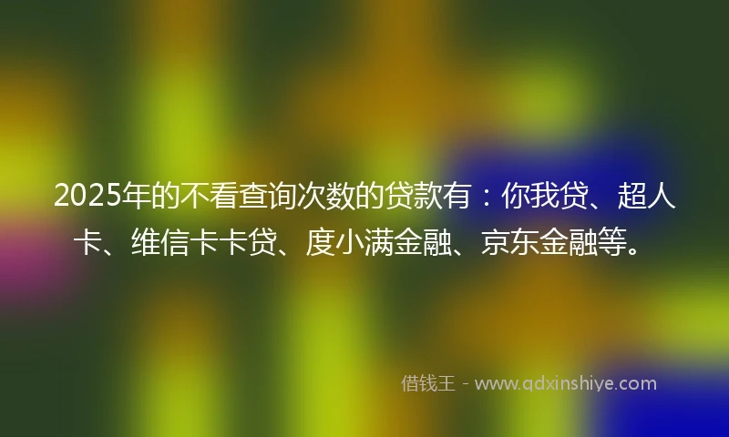 2025年的不看查询次数的贷款有：你我贷、超人卡、维信卡卡贷、度小满金融、京东金融等。