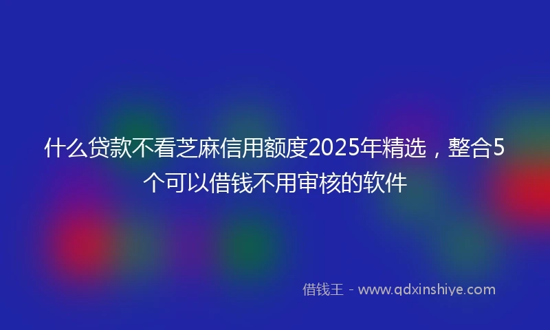 什么贷款不看芝麻信用额度2025年精选，整合5个可以借钱不用审核的软件