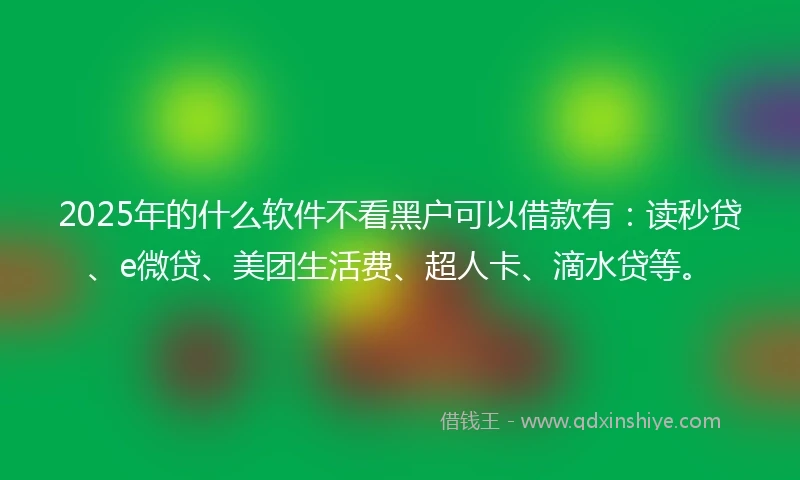2025年的什么软件不看黑户可以借款有：读秒贷、e微贷、美团生活费、超人卡、滴水贷等。