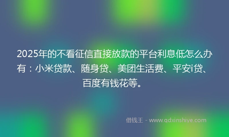 2025年的不看征信直接放款的平台利息低怎么办有:小米贷款、随身贷、美团生活费、平安i贷、百度有钱花等。