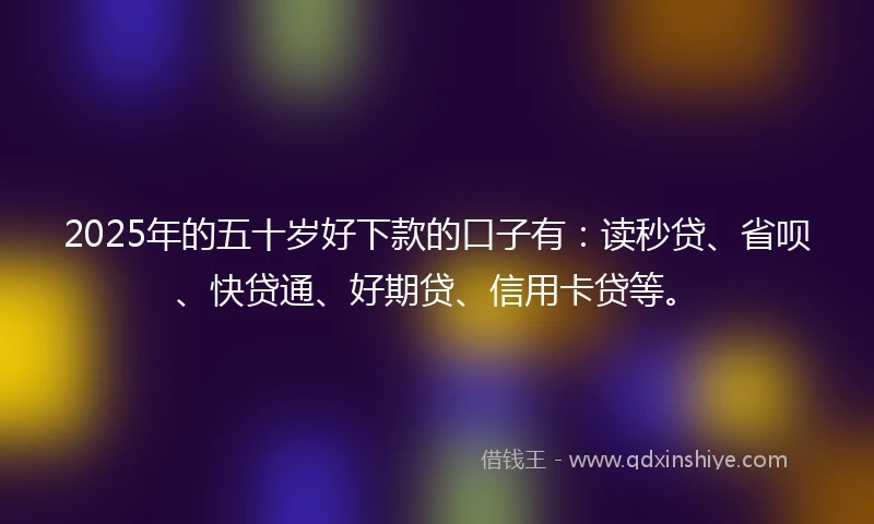 2025年的五十岁好下款的口子有：读秒贷、省呗、快贷通、好期贷、信用卡贷等。