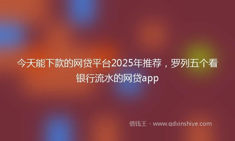 今天能下款的网贷平台2025年推荐，罗列五个看银行流水的网贷app