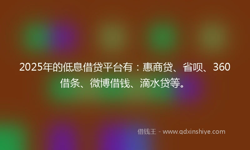 2025年的低息借贷平台有：惠商贷、省呗、360借条、微博借钱、滴水贷等。