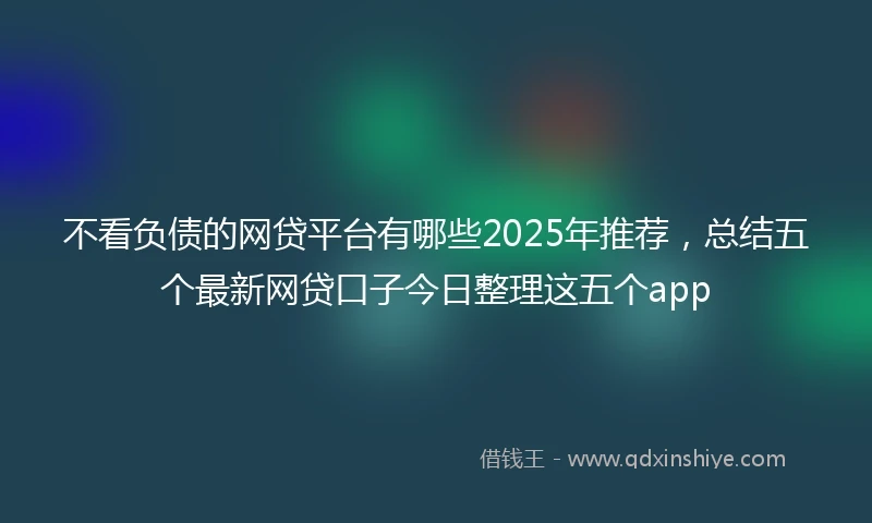 不看负债的网贷平台有哪些2025年推荐，总结五个最新网贷口子今日整理这五个app