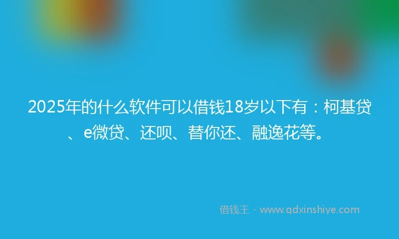 2025年的什么软件可以借钱18岁以下有：柯基贷、e微贷、还呗、替你还、融逸花等。
