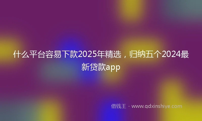 什么平台容易下款2025年精选，归纳五个2024最新贷款app