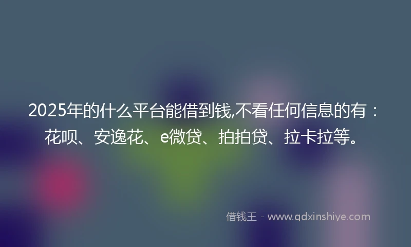 2025年的什么平台能借到钱,不看任何信息的有：花呗、安逸花、e微贷、拍拍贷、拉卡拉等。