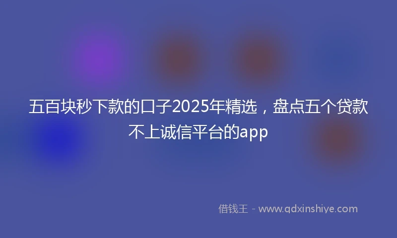 五百块秒下款的口子2025年精选，盘点五个贷款不上诚信平台的app