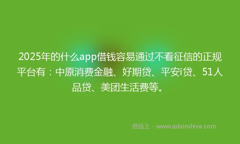 2025年的什么app借钱容易通过不看征信的正规平台有：中原消费金融、好期贷、平安i贷、51人品贷、美团生活费等。