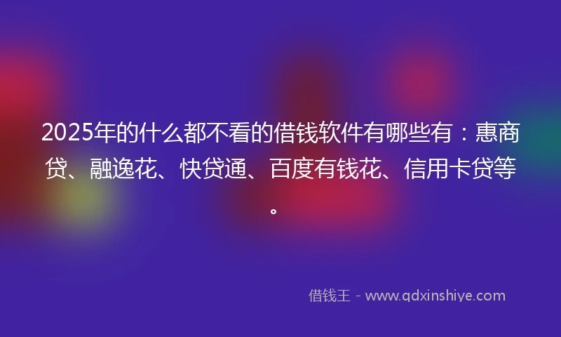 2025年的什么都不看的借钱软件有哪些有：惠商贷、融逸花、快贷通、百度有钱花、信用卡贷等。