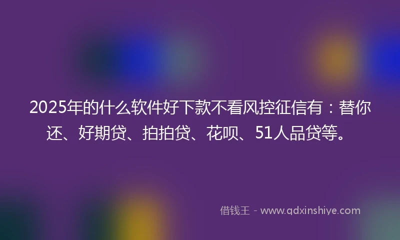 2025年的什么软件好下款不看风控征信有：替你还、好期贷、拍拍贷、花呗、51人品贷等。