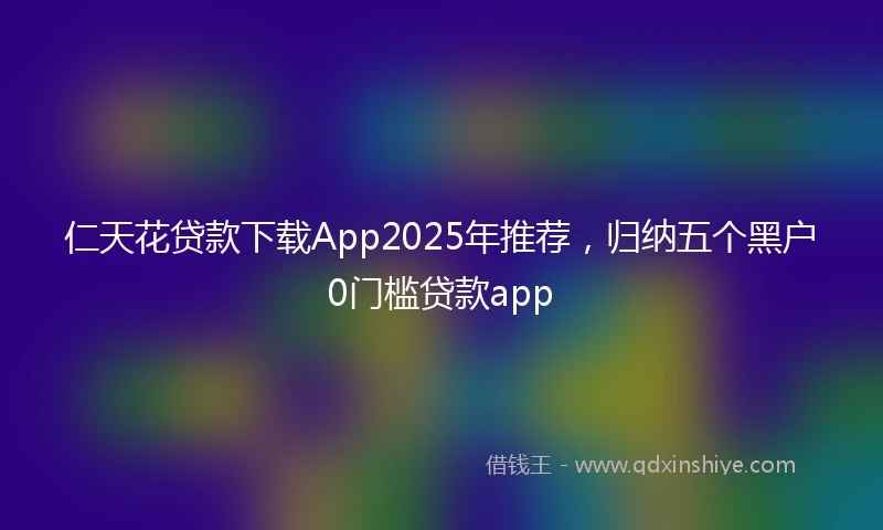 仁天花贷款下载App2025年推荐，归纳五个黑户0门槛贷款app