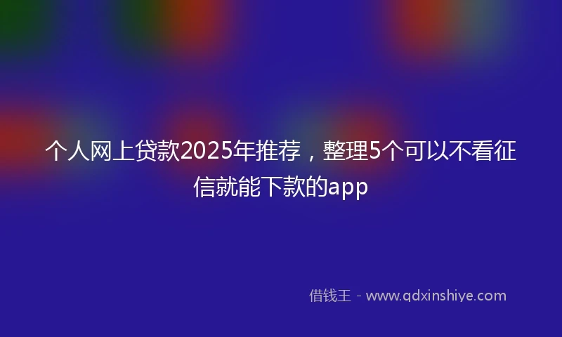 个人网上贷款2025年推荐，整理5个可以不看征信就能下款的app