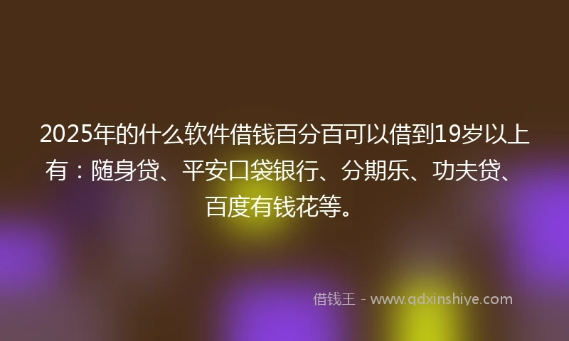 2025年的什么软件借钱百分百可以借到19岁以上有：随身贷、平安口袋银行、分期乐、功夫贷、百度有钱花等。
