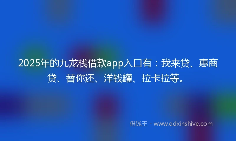 2025年的九龙栈借款app入口有：我来贷、惠商贷、替你还、洋钱罐、拉卡拉等。