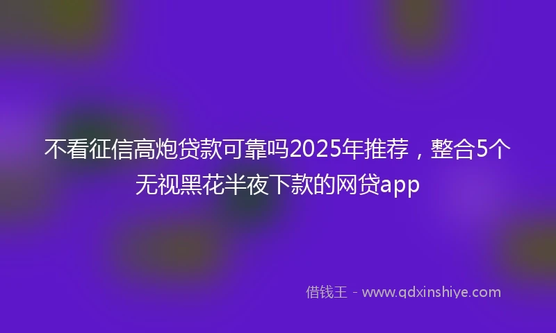 不看征信高炮贷款可靠吗2025年推荐，整合5个无视黑花半夜下款的网贷app