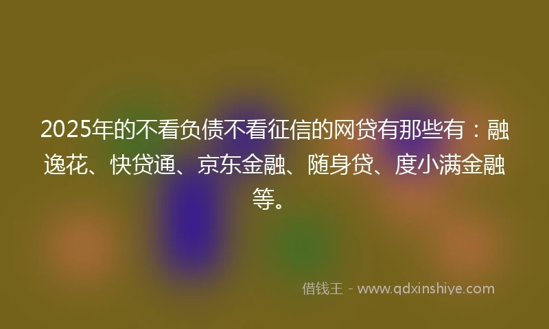 2025年的不看负债不看征信的网贷有那些有：融逸花、快贷通、京东金融、随身贷、度小满金融等。