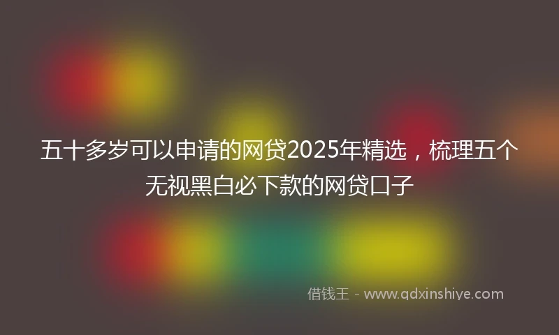 五十多岁可以申请的网贷2025年精选，梳理五个无视黑白必下款的网贷口子
