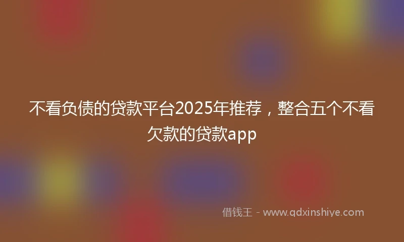 不看负债的贷款平台2025年推荐，整合五个不看欠款的贷款app