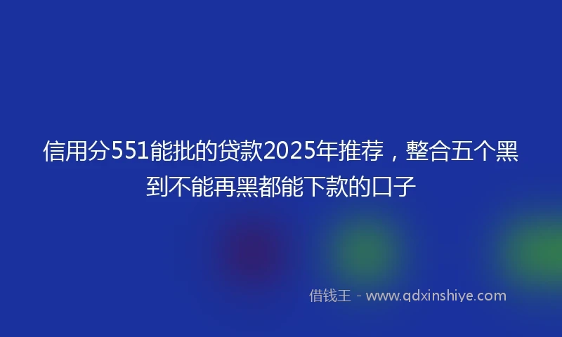 信用分551能批的贷款2025年推荐，整合五个黑到不能再黑都能下款的口子
