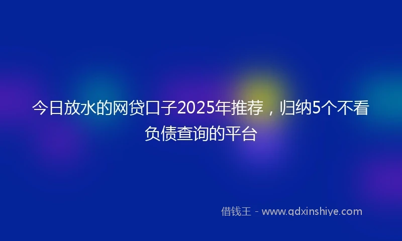 今日放水的网贷口子2025年推荐，归纳5个不看负债查询的平台