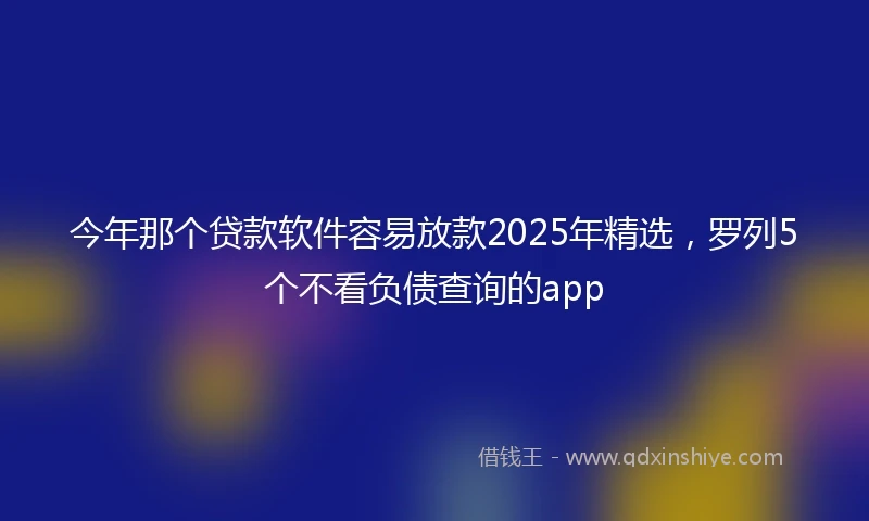 今年那个贷款软件容易放款2025年精选，罗列5个不看负债查询的app